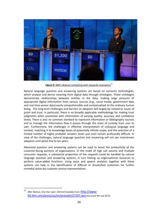 20 
Figure 9: IBM’s Watson competing with Jeopardy champions27 
Natural language question and answering systems are based on semantic technologies, which analyse and derive meaning from digital data through ontologies. These ontologies demonstrate relationships between entities in the data, making large amounts of appropriate digital information from various sources (e.g., social media, government data and real-time sensor data) easily comprehensible and contextualised to the ordinary human being. The long-term challenges and barriers to adoption will largely be related to issues of proof and trust. In particular, there is no broadly applicable methodology for making trust judgments when presented with information of varying quality, accuracy and confidence levels. There is also no common standard to represent information or bibliography sources and to manage the information flow it passes through the chain of custody from user to user. Furthermore, the challenges in effective interpretation of colloquial language and context, matching it to knowledge bases of potentially infinite scope, and the selection of a limited number of highly probable answers (even just one) remain profoundly difficult. In view of the challenges, natural language question and answering will not see mainstream adoption until about five to ten years. 
Advanced question and answering systems can be used to boost the productivity of the customer-facing portions of organisations. In the midst of high call volume and multiple consumer requests, a substantial proportion of the requests could be handled by natural language question and answering systems, in turn freeing up organisational resources to perform value-added functions. Using voice and speech analytics together with these systems can help in the identification of difficult or dissatisfied customers for further remedial action by customer service representatives. 
27 IBM. Watson, One Year Later. [Online] Available from: http://www- 03.ibm.com/press/us/en/presskit/27297.wss [Accessed 9th July 2012].  