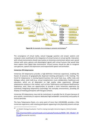 21 
Figure 10: An example of an ontology in semantic technologies28 
The convergence of virtual reality, natural language question and answer systems and computer vision could lead to the integration of virtual humans in virtual worlds. Interaction with virtual environments should now involve an immersive environment where users would interact with voice, gesture and physiological signals with virtual humans that would help them explore their digital data environment. Virtual humans should be able to recognise user gestures, speech and expressions and respond with speech and animation. 
Immersive 3D telepresence 
Immersive 3D telepresence provides a high-definition immersive experience, enabling the illusion of presence of geographically dispersed meeting participants in the meeting. The trend for telepresence is moving beyond business into social hubs (e.g., coffee clubs and dialogue cafes), retail malls (e.g., virtual receptionists), music collaboration, healthcare and education, which are all dependent on high quality video experiences. Although telepresence solutions in the market, such as Cisco TelePresence and Polycom RealPresence Experience, exist, there are opportunities to provide a more immersive experience by seamlessly integrating telepresence technology into everyday environments, providing 3D displays of meeting participants with full gaze contacts. 
Immersive 3D telepresence may only be mainstream in possibly five to 10 years because of price points, connectivity (it requires dedicated high bandwidth connectivity) and quality of service demands. 
The Sony Telepresence Room, at a price point of more than US$100,000, provides a fully immersive experience, with meeting participants appearing to be physically present and eye 
28 Jon Modell. Ontology Visualisation: Tools for creating meaningful interactive diagrams. [Online] Available from: http://semtech2011.semanticweb.com/uploads/handouts/MON_445_Modell_3951.pdf [Accessed 9th July 2012].  