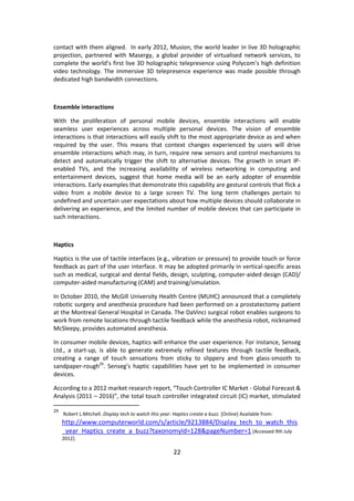 22 
contact with them aligned. In early 2012, Musion, the world leader in live 3D holographic projection, partnered with Masergy, a global provider of virtualised network services, to complete the world’s first live 3D holographic telepresence using Polycom’s high definition video technology. The immersive 3D telepresence experience was made possible through dedicated high bandwidth connections. 
Ensemble interactions 
With the proliferation of personal mobile devices, ensemble interactions will enable seamless user experiences across multiple personal devices. The vision of ensemble interactions is that interactions will easily shift to the most appropriate device as and when required by the user. This means that context changes experienced by users will drive ensemble interactions which may, in turn, require new sensors and control mechanisms to detect and automatically trigger the shift to alternative devices. The growth in smart IP- enabled TVs, and the increasing availability of wireless networking in computing and entertainment devices, suggest that home media will be an early adopter of ensemble interactions. Early examples that demonstrate this capability are gestural controls that flick a video from a mobile device to a large screen TV. The long term challenges pertain to undefined and uncertain user expectations about how multiple devices should collaborate in delivering an experience, and the limited number of mobile devices that can participate in such interactions. 
Haptics 
Haptics is the use of tactile interfaces (e.g., vibration or pressure) to provide touch or force feedback as part of the user interface. It may be adopted primarily in vertical-specific areas such as medical, surgical and dental fields, design, sculpting, computer-aided design (CAD)/ computer-aided manufacturing (CAM) and training/simulation. 
In October 2010, the McGill University Health Centre (MUHC) announced that a completely robotic surgery and anesthesia procedure had been performed on a prostatectomy patient at the Montreal General Hospital in Canada. The DaVinci surgical robot enables surgeons to work from remote locations through tactile feedback while the anesthesia robot, nicknamed McSleepy, provides automated anesthesia. 
In consumer mobile devices, haptics will enhance the user experience. For instance, Senseg Ltd., a start-up, is able to generate extremely refined textures through tactile feedback, creating a range of touch sensations from sticky to slippery and from glass-smooth to sandpaper-rough29. Senseg’s haptic capabilities have yet to be implemented in consumer devices. 
According to a 2012 market research report, “Touch Controller IC Market - Global Forecast & Analysis (2011 – 2016)”, the total touch controller integrated circuit (IC) market, stimulated 
29 Robert L.Mitchell. Display tech to watch this year: Haptics create a buzz. [Online] Available from: http://www.computerworld.com/s/article/9213884/Display_tech_to_watch_this_year_Haptics_create_a_buzz?taxonomyId=128&pageNumber=1 [Accessed 9th July 2012].  