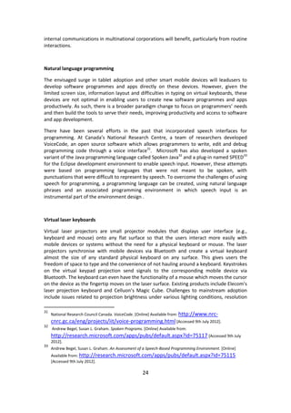 24 
internal communications in multinational corporations will benefit, particularly from routine interactions. 
Natural language programming 
The envisaged surge in tablet adoption and other smart mobile devices will leadusers to develop software programmes and apps directly on these devices. However, given the limited screen size, information layout and difficulties in typing on virtual keyboards, these devices are not optimal in enabling users to create new software programmes and apps productively. As such, there is a broader paradigm change to focus on programmers’ needs and then build the tools to serve their needs, improving productivity and access to software and app development. 
There have been several efforts in the past that incorporated speech interfaces for programming. At Canada’s National Research Centre, a team of researchers developed VoiceCode, an open source software which allows programmers to write, edit and debug programming code through a voice interface31. Microsoft has also developed a spoken variant of the Java programming language called Spoken Java32 and a plug-in named SPEED33 for the Eclipse development environment to enable speech input. However, these attempts were based on programming languages that were not meant to be spoken, with punctuations that were difficult to represent by speech. To overcome the challenges of using speech for programming, a programming language can be created, using natural language phrases and an associated programming environment in which speech input is an instrumental part of the environment design . 
Virtual laser keyboards 
Virtual laser projectors are small projector modules that displays user interface (e.g., keyboard and mouse) onto any flat surface so that the users interact more easily with mobile devices or systems without the need for a physical keyboard or mouse. The laser projectors synchronise with mobile devices via Bluetooth and create a virtual keyboard almost the size of any standard physical keyboard on any surface. This gives users the freedom of space to type and the convenience of not hauling around a keyboard. Keystrokes on the virtual keypad projection send signals to the corresponding mobile device via Bluetooth. The keyboard can even have the functionality of a mouse which moves the cursor on the device as the fingertip moves on the laser surface. Existing products include Elecom’s laser projection keyboard and Celluon’s Magic Cube. Challenges to mainstream adoption include issues related to projection brightness under various lighting conditions, resolution 
31 National Research Council Canada. VoiceCode. [Online] Available from: http://www.nrc- cnrc.gc.ca/eng/projects/iit/voice-programming.html [Accessed 9th July 2012]. 
32 Andrew Begel, Susan L. Graham. Spoken Programs. [Online] Available from: http://research.microsoft.com/apps/pubs/default.aspx?id=75117 [Accessed 9th July 2012]. 
33 Andrew Begel, Susan L. Graham. An Assessment of a Speech-Based Programming Environment. [Online] Available from: http://research.microsoft.com/apps/pubs/default.aspx?id=75115 [Accessed 9th July 2012].  