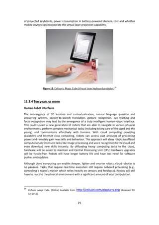 25 
of projected keyboards, power consumption in battery-powered devices, cost and whether mobile devices can incorporate the virtual laser projection capability. 
Figure 12: Celluon’s Magic Cube (Virtual laser keyboard projector)34 
11.3.4 Ten years or more 
Human-Robot Interfaces 
The convergence of 3D location and contextualisation, natural language question and answering systems, speech-to-speech translation, gesture recognition, eye tracking and facial recognition may lead to the emergence of a truly intelligent human-robot interface. This could spawn a new generation of robots that are able to navigate in various physical environments, perform complex mechanical tasks (including taking care of the aged and the young) and communicate effectively with humans. With cloud computing providing scalability and Internet class computing, robots can access vast amounts of processing power and remotely gain new skills and behaviour. This approach will allow robots to offload computationally intensive tasks like image processing and voice recognition to the cloud and even download new skills instantly. By offloading heavy computing tasks to the cloud, hardware will be easier to maintain and Central Processing Unit (CPU) hardware upgrades will be hassle-free. Robots will have longer battery life and have less need for software pushes and updates. 
Although cloud computing can enable cheaper, lighter and smarter robots, cloud robotics is no panacea. Tasks that require real-time execution still require onboard processing (e.g., controlling a robot’s motion which relies heavily on sensors and feedback). Robots will still have to react to the physical environment with a significant amount of local computation. 
34 Celluon. Magic Cube. [Online] Available from: http://celluon.com/products.php [Accessed 9th July 2012].  