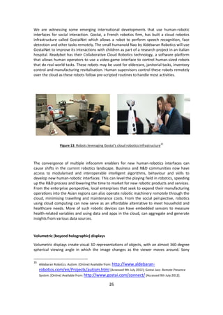 26 
We are witnessing some emerging international developments that use human-robotic interfaces for social interaction. Gostai, a French robotics firm, has built a cloud robotics infrastructure called GostaiNet which allows a robot to perform speech recognition, face detection and other tasks remotely. The small humanoid Nao by Aldebaran Robotics will use GostaiNet to improve its interactions with children as part of a research project in an Italian hospital. Readybot has their Collaborative Cloud Robotics technology, a software platform that allows human operators to use a video-game interface to control human-sized robots that do real-world tasks. These robots may be used for eldercare, janitorial tasks, inventory control and manufacturing revitalisation. Human supervisors control these robots remotely over the cloud as these robots follow pre-scripted routines to handle most activities. 
Figure 13: Robots leveraging Gostai’s cloud robotics infrastructure35 
The convergence of multiple infocomm enablers for new human-robotics interfaces can cause shifts in the current robotics landscape. Business and R&D communities now have access to modularised and interoperable intelligent algorithms, behaviour and skills to develop new human-robotic interfaces. This can level the playing field in robotics, speeding up the R&D process and lowering the time to market for new robotic products and services. From the enterprise perspective, local enterprises that seek to expand their manufacturing operations into the Asian regions can also operate robotic machinery remotely through the cloud, minimising travelling and maintenance costs. From the social perspective, robotics using cloud computing can now serve as an affordable alternative to meet household and healthcare needs. More of such robotic devices can have embedded sensors to measure health-related variables and using data and apps in the cloud, can aggregate and generate insights from various data sources. 
Volumetric (beyond holographic) displays 
Volumetric displays create visual 3D representations of objects, with an almost 360-degree spherical viewing angle in which the image changes as the viewer moves around. Sony 
35 Aldebaran Robotics. Autism. [Online] Available from: http://www.aldebaran- robotics.com/en/Projects/autism.html [Accessed 9th July 2012]; Gostai Jazz. Remote Presence System. [Online] Available from: http://www.gostai.com/connect/ [Accessed 9th July 2012].  