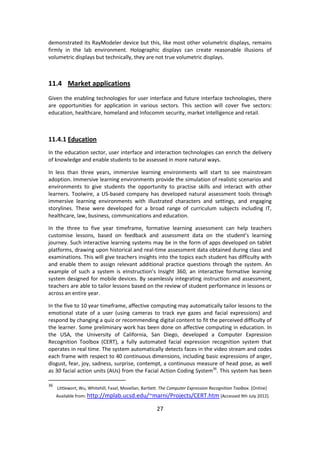 27 
demonstrated its RayModeler device but this, like most other volumetric displays, remains firmly in the lab environment. Holographic displays can create reasonable illusions of volumetric displays but technically, they are not true volumetric displays. 
11.4 Market applications 
Given the enabling technologies for user interface and future interface technologies, there are opportunities for application in various sectors. This section will cover five sectors: education, healthcare, homeland and Infocomm security, market intelligence and retail. 
11.4.1 Education 
In the education sector, user interface and interaction technologies can enrich the delivery of knowledge and enable students to be assessed in more natural ways. 
In less than three years, immersive learning environments will start to see mainstream adoption. Immersive learning environments provide the simulation of realistic scenarios and environments to give students the opportunity to practise skills and interact with other learners. Toolwire, a US-based company has developed natural assessment tools through immersive learning environments with illustrated characters and settings, and engaging storylines. These were developed for a broad range of curriculum subjects including IT, healthcare, law, business, communications and education. 
In the three to five year timeframe, formative learning assessment can help teachers customise lessons, based on feedback and assessment data on the student’s learning journey. Such interactive learning systems may be in the form of apps developed on tablet platforms, drawing upon historical and real-time assessment data obtained during class and examinations. This will give teachers insights into the topics each student has difficulty with and enable them to assign relevant additional practice questions through the system. An example of such a system is eInstruction’s Insight 360, an interactive formative learning system designed for mobile devices. By seamlessly integrating instruction and assessment, teachers are able to tailor lessons based on the review of student performance in lessons or across an entire year. 
In the five to 10 year timeframe, affective computing may automatically tailor lessons to the emotional state of a user (using cameras to track eye gazes and facial expressions) and respond by changing a quiz or recommending digital content to fit the perceived difficulty of the learner. Some preliminary work has been done on affective computing in education. In the USA, the University of California, San Diego, developed a Computer Expression Recognition Toolbox (CERT), a fully automated facial expression recognition system that operates in real time. The system automatically detects faces in the video stream and codes each frame with respect to 40 continuous dimensions, including basic expressions of anger, disgust, fear, joy, sadness, surprise, contempt, a continuous measure of head pose, as well as 30 facial action units (AUs) from the Facial Action Coding System36. This system has been 
36 Littlewort, Wu, Whitehill, Fasel, Movellan, Bartlett. The Computer Expression Recognition Toolbox. [Online] Available from: http://mplab.ucsd.edu/~marni/Projects/CERT.htm [Accessed 9th July 2012].  