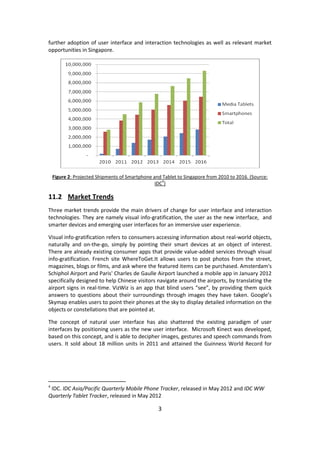 3 
further adoption of user interface and interaction technologies as well as relevant market opportunities in Singapore. 
Figure 2: Projected Shipments of Smartphone and Tablet to Singapore from 2010 to 2016. (Source: IDC4) 
11.2 Market Trends 
Three market trends provide the main drivers of change for user interface and interaction technologies. They are namely visual info-gratification, the user as the new interface, and smarter devices and emerging user interfaces for an immersive user experience. 
Visual info-gratification refers to consumers accessing information about real-world objects, naturally and on-the-go, simply by pointing their smart devices at an object of interest. There are already existing consumer apps that provide value-added services through visual info-gratification. French site WhereToGet.It allows users to post photos from the street, magazines, blogs or films, and ask where the featured items can be purchased. Amsterdam's Schiphol Airport and Paris' Charles de Gaulle Airport launched a mobile app in January 2012 specifically designed to help Chinese visitors navigate around the airports, by translating the airport signs in real-time. VizWiz is an app that blind users “see”, by providing them quick answers to questions about their surroundings through images they have taken. Google’s Skymap enables users to point their phones at the sky to display detailed information on the objects or constellations that are pointed at. 
The concept of natural user interface has also shattered the existing paradigm of user interfaces by positioning users as the new user interface. Microsoft Kinect was developed, based on this concept, and is able to decipher images, gestures and speech commands from users. It sold about 18 million units in 2011 and attained the Guinness World Record for 
4 IDC. IDC Asia/Pacific Quarterly Mobile Phone Tracker, released in May 2012 and IDC WW Quarterly Tablet Tracker, released in May 2012  