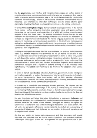 31 
For the government, user interface and interaction technologies can surface details of emerging phenomena on the ground which will otherwise not be apparent. This may be useful in providing a common operating view of the physical environment for collaborative command and control (e.g., events of infrastructure breakdown and homeland security incidents). User interface and interaction technologies can also enable adaptive policy planning by simulating the effects of policy and interventions on the existing environment. 
In terms of the enabling technologies, there are already existing capabilities in the market. These include surface computers, interactive visualisation, voice and speech analytics, elementary eye tracking and facial recognition, all of which will continue to see increased adoption in less than three years. The enabling technologies in the three to five year timeframe will position the user more strongly as the new user interface and make sense of complex and large interconnected datasets for natural language question and answering systems. By monitoring and enhancing such capabilities in this timeframe, more advanced applications and services may be developed in sectors beyond gaming. In addition, inference capabilities on big data can enable intelligent question and answering systems which may be applied to a wide range of sectors. 
Enabling technologies in the more than five year timeframe can be areas for R&D as these areas (e.g., emotion detection, voice biometrics) are not yet mature and can take at least five years to reach consumers’ or enterprises’ expectations in terms of either price, quality or both. Beyond the various enabling technologies, intersections with other disciplines (e.g., psychology, sociology and anthropology) need to be explored to better understand how consumers want to interact with data, systems and services. Singapore would need more professionals equipped with a system of systems thinking so as to encourage more sophisticated, value-added user interfaces to be developed for adoption across various sectors. 
In terms of market opportunities, education, healthcare, government, market intelligence and retail are examples of sectors that can use user interface and interaction technologies for sector transformation. Some opportunities, such as high precision information environments for command and control, and adaptive policy planning, and seamless indoor and outdoor services, require coordination across sectors. 
It is necessary to understand the underlying business processes, the required data for integration and stakeholder relationships. In the journey of understanding the current state and envisioning the future state, ontologies (known as shared representations of knowledge, showing entities and their relations) can be created to visualise the entities in the data and how they are related to one another. 
For user interfaces and future interaction technologies to overcome challenges and encourage adoption, more collaboration is needed to determine how their ontologies and business processes are related to one another. Ontologies will need to be aligned and synchronised so as to form cross-sectoral ontologies that can be used across sectors. This will widen the perspective of sectoral transformation to also include an understanding of cross-sectoral linkages and their influence on one another in terms of operations and strategic economic impact. 
On data use, policies on trusted data management and data governance will provide assurance that consumer data will not be used for purposes than otherwise intended. Technologies can support trusted data management and data governance such as data  