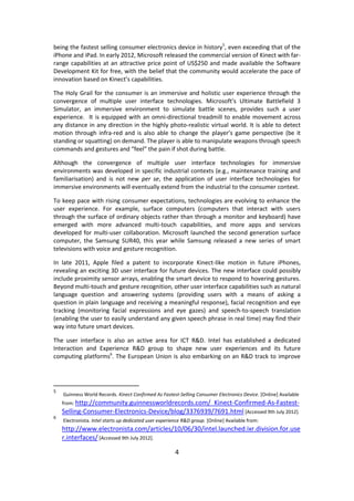 4 
being the fastest selling consumer electronics device in history5, even exceeding that of the iPhone and iPad. In early 2012, Microsoft released the commercial version of Kinect with far- range capabilities at an attractive price point of US$250 and made available the Software Development Kit for free, with the belief that the community would accelerate the pace of innovation based on Kinect’s capabilities. 
The Holy Grail for the consumer is an immersive and holistic user experience through the convergence of multiple user interface technologies. Microsoft’s Ultimate Battlefield 3 Simulator, an immersive environment to simulate battle scenes, provides such a user experience. It is equipped with an omni-directional treadmill to enable movement across any distance in any direction in the highly photo-realistic virtual world. It is able to detect motion through infra-red and is also able to change the player’s game perspective (be it standing or squatting) on demand. The player is able to manipulate weapons through speech commands and gestures and “feel” the pain if shot during battle. 
Although the convergence of multiple user interface technologies for immersive environments was developed in specific industrial contexts (e.g., maintenance training and familiarisation) and is not new per se, the application of user interface technologies for immersive environments will eventually extend from the industrial to the consumer context. 
To keep pace with rising consumer expectations, technologies are evolving to enhance the user experience. For example, surface computers (computers that interact with users through the surface of ordinary objects rather than through a monitor and keyboard) have emerged with more advanced multi-touch capabilities, and more apps and services developed for multi-user collaboration. Microsoft launched the second generation surface computer, the Samsung SUR40, this year while Samsung released a new series of smart televisions with voice and gesture recognition. 
In late 2011, Apple filed a patent to incorporate Kinect-like motion in future iPhones, revealing an exciting 3D user interface for future devices. The new interface could possibly include proximity sensor arrays, enabling the smart device to respond to hovering gestures. Beyond multi-touch and gesture recognition, other user interface capabilities such as natural language question and answering systems (providing users with a means of asking a question in plain language and receiving a meaningful response), facial recognition and eye tracking (monitoring facial expressions and eye gazes) and speech-to-speech translation (enabling the user to easily understand any given speech phrase in real time) may find their way into future smart devices. 
The user interface is also an active area for ICT R&D. Intel has established a dedicated Interaction and Experience R&D group to shape new user experiences and its future computing platforms6. The European Union is also embarking on an R&D track to improve 
5 Guinness World Records. Kinect Confirmed As Fastest-Selling Consumer Electronics Device. [Online] Available from: http://community.guinnessworldrecords.com/_Kinect-Confirmed-As-Fastest- Selling-Consumer-Electronics-Device/blog/3376939/7691.html [Accessed 9th July 2012]. 
6 Electronista. Intel starts up dedicated user experience R&D group. [Online] Available from: http://www.electronista.com/articles/10/06/30/intel.launched.ixr.division.for.user.interfaces/ [Accessed 9th July 2012].  