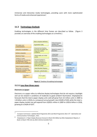 5 
immersive and interactive media technologies, providing users with more sophisticated forms of media and enhanced experiences7. 
11.3 Technology Outlook 
Enabling technologies in the different time frames are described as follow. (Figure 3 provides an overview of the enabling technologies on a timeline.) 
Figure 3: Timeline of enabling technologies 
11.3.1 Less than three years 
Electronic (e-)paper 
Electronic or e-paper refers to reflective display technologies that do not require a backlight and can be viewed in conditions of moderate to good ambient illumination. DisplaySearch forecasts that the total e-paper display units sold will grow from 22 million units in 2009 to 1.8 billion units in 2018 at a compound annual growth rate (CAGR) of 64% while the total e- paper display market size will expand from US$431 million in 2009 to US$9.6 billion in 2018, growing at a CAGR of 41%8. 
7 European Commission. Updated Work Programme 2011 and Work Programme 2012: ICT - Information and Communications Technologies.; 2011. 
8 DisplaySearch. E-Paper Display Revenues Forecast to Reach $9.6 Billion by 2018, DisplaySearch Reports; E- Books to Reach 77M Units by 2018. [Online] Available from:  