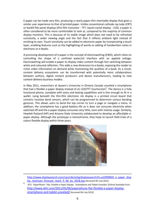6 
E-paper can be made very thin, producing a nearly paper-thin rewritable display that gives a similar user experience to that of printed paper. Unlike conventional cathode ray tube (CRT) or backlit flat panel displays (thin film transistor - TFT, liquid crystal display - LCD), e-paper is often considered to be more comfortable to look at, compared to the majority of common display monitors. This is because of its stable image which does not need to be refreshed constantly, a wider viewing angle and the fact that it reflects ambient light instead of emitting its own. Touch sensitivity can be added to electronic paper by incorporating a touch layer, enabling features such as the highlighting of words or adding of handwritten notes in electronic or e-books. 
A promising development of e-paper is the concept of electrowetting (EWD), which relies on controlling the shape of a confined water/oil interface with an applied voltage. Electrowetting will enable e-paper to display video content through fast switching between white and coloured reflection. This adds a new dimension to e-books, exposing the reader to richer video information on demand while maintaining the qualities of a book. As a result, content delivery ecosystems can be transformed with potentially more collaborations between authors, digital content producers and device manufacturers, leading to new content delivery business models. 
In May 2011, researchers at Queen's University in Ontario Canada unveiled a smartphone that had a flexible e-paper display instead of an LCD/TFT touchscreen9. The device is a fully functional phone, complete with voice and texting capabilities and is thin enough to fit in a wallet. Lying beneath the thin-film electronic ink display is a printed circuit board that contains resistive bend sensors, which can be programmed to determine various bending gestures. This allows users to bend the top corner to turn a page or navigate a menu. In addition, the smartphone has a good battery life as it does not consume electricity when switched off and the e-paper display consumes very little, even with intense usage. Similarly, Hewlett Packard (HP) and Arizona State University collaborated to develop an affordable e- paper display. Although the prototype is monochrome, they hope to launch field trials of a colour-flexible display within three years. 
http://www.displaysearch.com/cps/rde/xchg/displaysearch/hs.xsl/090826_e_paper_display_revenues_forecast_reach_9_6b_by_2018.asp [Accessed 9th July 2012]. 
9 diTii. 'PaperPhone': Flat, Flexible e-Paper Display - Smartphone and Tablet Unveiled. [Online] Available from: http://www.ditii.com/2011/05/06/paperphone-flat-flexible-e-paper-display- smartphone-and-tablet-unveiled/ [Accessed 9th July 2012].  