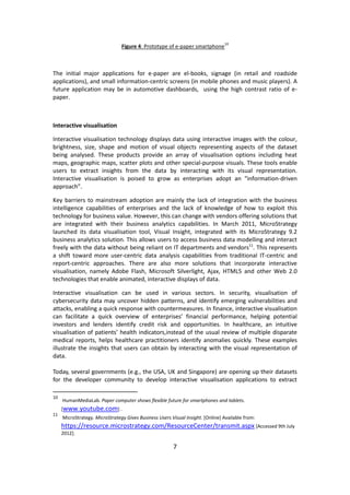 7 
Figure 4: Prototype of e-paper smartphone10 
The initial major applications for e-paper are el-books, signage (in retail and roadside applications), and small information-centric screens (in mobile phones and music players). A future application may be in automotive dashboards, using the high contrast ratio of e- paper. 
Interactive visualisation 
Interactive visualisation technology displays data using interactive images with the colour, brightness, size, shape and motion of visual objects representing aspects of the dataset being analysed. These products provide an array of visualisation options including heat maps, geographic maps, scatter plots and other special-purpose visuals. These tools enable users to extract insights from the data by interacting with its visual representation. Interactive visualisation is poised to grow as enterprises adopt an “information-driven approach”. 
Key barriers to mainstream adoption are mainly the lack of integration with the business intelligence capabilities of enterprises and the lack of knowledge of how to exploit this technology for business value. However, this can change with vendors offering solutions that are integrated with their business analytics capabilities. In March 2011, MicroStrategy launched its data visualisation tool, Visual Insight, integrated with its MicroStrategy 9.2 business analytics solution. This allows users to access business data modelling and interact freely with the data without being reliant on IT departments and vendors11. This represents a shift toward more user-centric data analysis capabilities from traditional IT-centric and report-centric approaches. There are also more solutions that incorporate interactive visualisation, namely Adobe Flash, Microsoft Silverlight, Ajax, HTML5 and other Web 2.0 technologies that enable animated, interactive displays of data. 
Interactive visualisation can be used in various sectors. In security, visualisation of cybersecurity data may uncover hidden patterns, and identify emerging vulnerabilities and attacks, enabling a quick response with countermeasures. In finance, interactive visualisation can facilitate a quick overview of enterprises’ financial performance, helping potential investors and lenders identify credit risk and opportunities. In healthcare, an intuitive visualisation of patients’ health indicators,instead of the usual review of multiple disparate medical reports, helps healthcare practitioners identify anomalies quickly. These examples illustrate the insights that users can obtain by interacting with the visual representation of data. 
Today, several governments (e.g., the USA, UK and Singapore) are opening up their datasets for the developer community to develop interactive visualisation applications to extract 
10 HumanMediaLab. Paper computer shows flexible future for smartphones and tablets. [www.youtube.com] . 
11 MicroStrategy. MicroStrategy Gives Business Users Visual Insight. [Online] Available from: https://resource.microstrategy.com/ResourceCenter/transmit.aspx [Accessed 9th July 2012].  