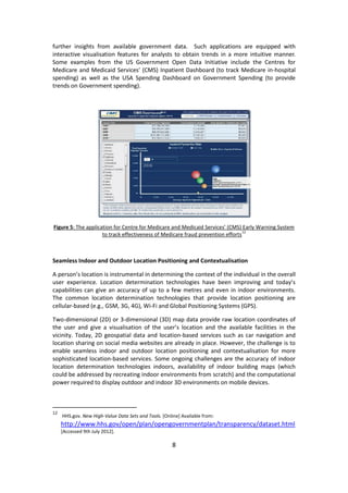 8 
further insights from available government data. Such applications are equipped with interactive visualisation features for analysts to obtain trends in a more intuitive manner. Some examples from the US Government Open Data Initiative include the Centres for Medicare and Medicaid Services’ (CMS) Inpatient Dashboard (to track Medicare in-hospital spending) as well as the USA Spending Dashboard on Government Spending (to provide trends on Government spending). 
Figure 5: The application for Centre for Medicare and Medicaid Services’ (CMS) Early Warning System to track effectiveness of Medicare fraud prevention efforts12 
Seamless Indoor and Outdoor Location Positioning and Contextualisation 
A person’s location is instrumental in determining the context of the individual in the overall user experience. Location determination technologies have been improving and today’s capabilities can give an accuracy of up to a few metres and even in indoor environments. The common location determination technologies that provide location positioning are cellular-based (e.g., GSM, 3G, 4G), Wi-Fi and Global Positioning Systems (GPS). 
Two-dimensional (2D) or 3-dimensional (3D) map data provide raw location coordinates of the user and give a visualisation of the user’s location and the available facilities in the vicinity. Today, 2D geospatial data and location-based services such as car navigation and location sharing on social media websites are already in place. However, the challenge is to enable seamless indoor and outdoor location positioning and contextualisation for more sophisticated location-based services. Some ongoing challenges are the accuracy of indoor location determination technologies indoors, availability of indoor building maps (which could be addressed by recreating indoor environments from scratch) and the computational power required to display outdoor and indoor 3D environments on mobile devices. 
12 HHS.gov. New High-Value Data Sets and Tools. [Online] Available from: http://www.hhs.gov/open/plan/opengovernmentplan/transparency/dataset.html [Accessed 9th July 2012].  