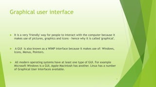 Graphical user interface
 It is a very 'friendly' way for people to interact with the computer because it
makes use of pictures, graphics and icons - hence why it is called 'graphical'.
 A GUI is also known as a WIMP interface because it makes use of: Windows,
Icons, Menus, Pointers.
 All modern operating systems have at least one type of GUI. For example
Microsoft Windows is a GUI, Apple Macintosh has another. Linux has a number
of Graphical User Interfaces available.
10
 