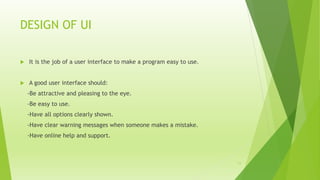 DESIGN OF UI
 It is the job of a user interface to make a program easy to use.
 A good user interface should:
-Be attractive and pleasing to the eye.
-Be easy to use.
-Have all options clearly shown.
-Have clear warning messages when someone makes a mistake.
-Have online help and support.
11
 