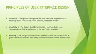 PRINCIPLES OF USER INTERFACE DESIGN
 Structure :- Design should organize the user interface purposefully, in
meaningful and useful ways based on clear, consistent Models
 Simplicity : - The design should make simple, common tasks easy,
communicating clearly and simply in the user's own language
 Visibility : The design should make all needed options and materials for a
given task visible without distracting the user with extraneous information.
12
 