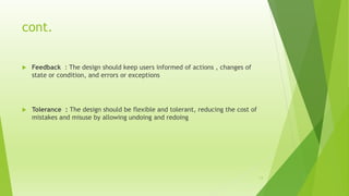 cont.
 Feedback : The design should keep users informed of actions , changes of
state or condition, and errors or exceptions
 Tolerance : The design should be flexible and tolerant, reducing the cost of
mistakes and misuse by allowing undoing and redoing
13
 
