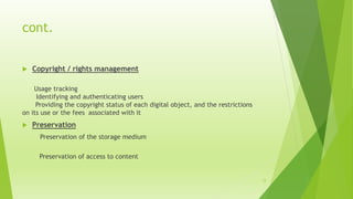 cont.
 Copyright / rights management
Usage tracking
Identifying and authenticating users
Providing the copyright status of each digital object, and the restrictions
on its use or the fees associated with it
 Preservation
Preservation of the storage medium
Preservation of access to content
15
 