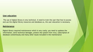 17
User education
The use of digital library is very technical .it need to train the user that how to access
and use the digital library resources and database.so, the user education is necessary.
Maintenance
Digital library required maintenance which is very costly. you need to updates the
information, solve technical damages, protect the system from virus, subscription of
database contentiously and many other issues included in the maintenance
 
