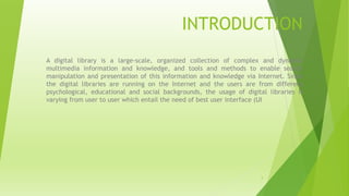 INTRODUCTION
A digital library is a large-scale, organized collection of complex and dynamic
multimedia information and knowledge, and tools and methods to enable search
manipulation and presentation of this information and knowledge via Internet. Since
the digital libraries are running on the Internet and the users are from different
psychological, educational and social backgrounds, the usage of digital libraries is
varying from user to user which entail the need of best user interface (UI
2
 