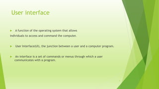 User interface
 A function of the operating system that allows
individuals to access and command the computer.
 User Interface(UI), the junction between a user and a computer program.
 An interface is a set of commands or menus through which a user
communicates with a program.
3
 
