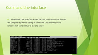Command line interface
 A Command Line Interface allows the user to interact directly with
the computer system by typing in commands (instructions) into a
screen which looks similar to the one below:
6
 