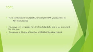 cont.
 These commands are very specific, for example in DOS you could type in:
MD: library science
 Nowadays, very few people have the knowledge to be able to use a command
line interface.
 An example of this type of interface is DOS (Disk Operating System).
7
 