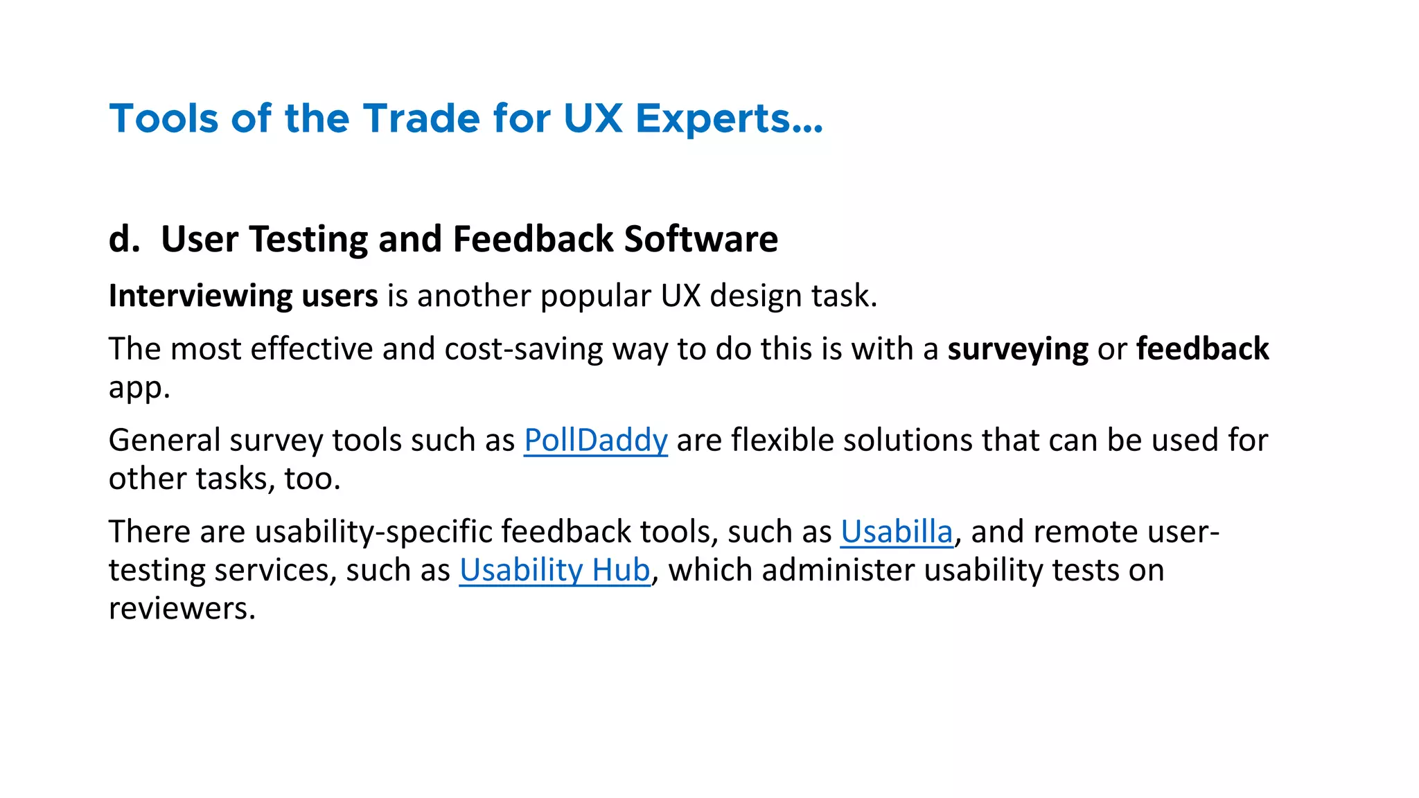 d. User Testing and Feedback Software
Interviewing users is another popular UX design task.
The most effective and cost-saving way to do this is with a surveying or feedback
app.
General survey tools such as PollDaddy are flexible solutions that can be used for
other tasks, too.
There are usability-specific feedback tools, such as Usabilla, and remote user-
testing services, such as Usability Hub, which administer usability tests on
reviewers.