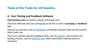 d. User Testing and Feedback Software
Interviewing users is another popular UX design task.
The most effective and cost-saving way to do this is with a surveying or feedback
app.
General survey tools such as PollDaddy are flexible solutions that can be used for
other tasks, too.
There are usability-specific feedback tools, such as Usabilla, and remote user-
testing services, such as Usability Hub, which administer usability tests on
reviewers.
 
