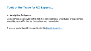 e. Analytics Software
UX designers can analyze traffic statistics to hypothesize what types of experiences
would be most effective for the audience of the website.
A feature-packed and free analytics tool is Google Analytics.
 