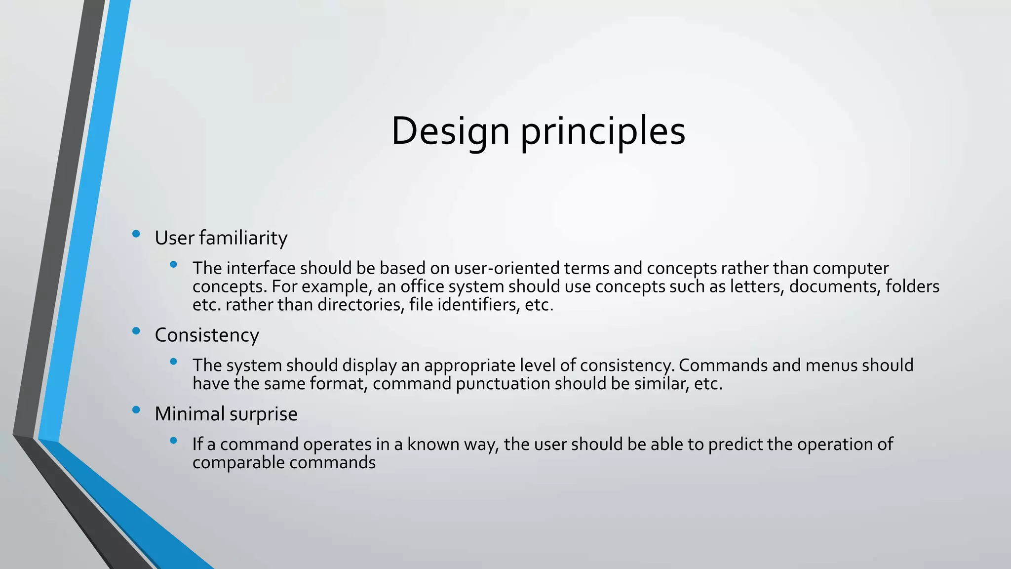 Design principles
• User familiarity
• The interface should be based on user-oriented terms and concepts rather than computer
concepts. For example, an office system should use concepts such as letters, documents, folders
etc. rather than directories, file identifiers, etc.
• Consistency
• The system should display an appropriate level of consistency.Commands and menus should
have the same format, command punctuation should be similar, etc.
• Minimal surprise
• If a command operates in a known way, the user should be able to predict the operation of
comparable commands
 