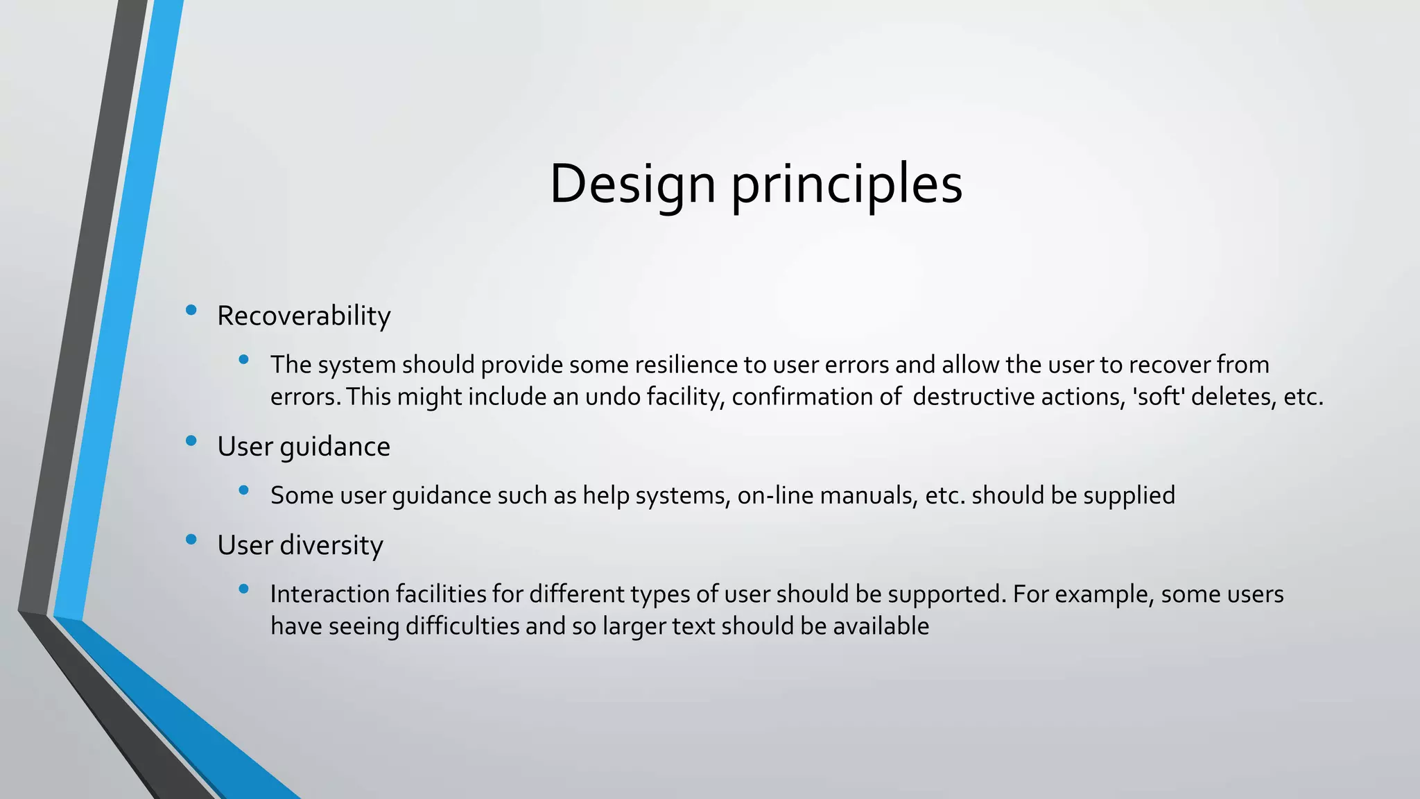 Design principles
• Recoverability
• The system should provide some resilience to user errors and allow the user to recover from
errors.This might include an undo facility, confirmation of destructive actions, 'soft' deletes, etc.
• User guidance
• Some user guidance such as help systems, on-line manuals, etc. should be supplied
• User diversity
• Interaction facilities for different types of user should be supported. For example, some users
have seeing difficulties and so larger text should be available
 