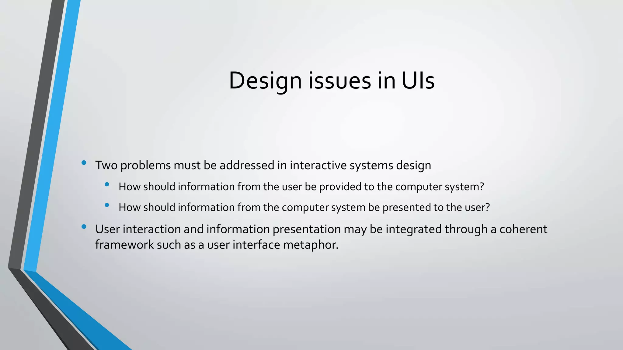 Design issues in UIs
• Two problems must be addressed in interactive systems design
• How should information from the user be provided to the computer system?
• How should information from the computer system be presented to the user?
• User interaction and information presentation may be integrated through a coherent
framework such as a user interface metaphor.
 