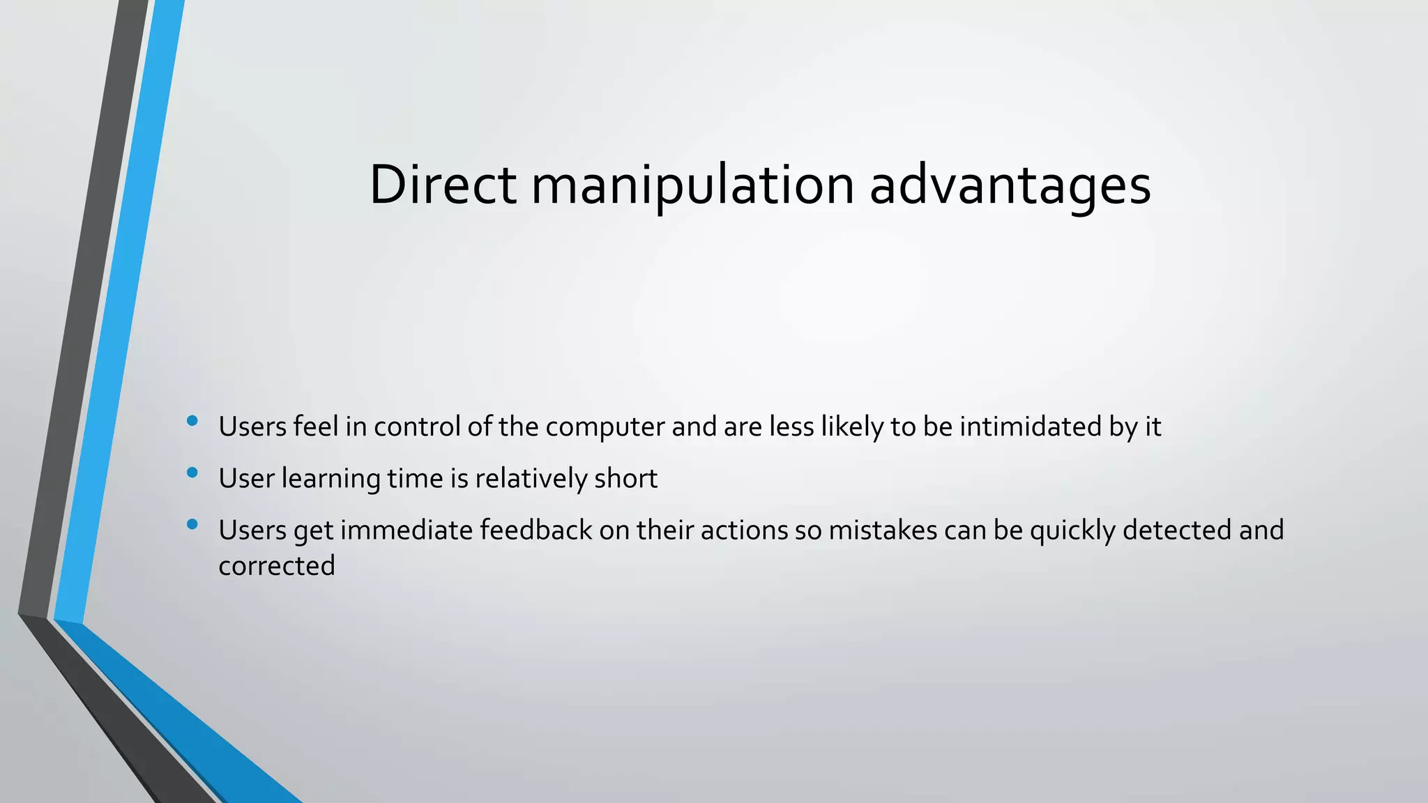 Direct manipulation advantages
• Users feel in control of the computer and are less likely to be intimidated by it
• User learning time is relatively short
• Users get immediate feedback on their actions so mistakes can be quickly detected and
corrected
 