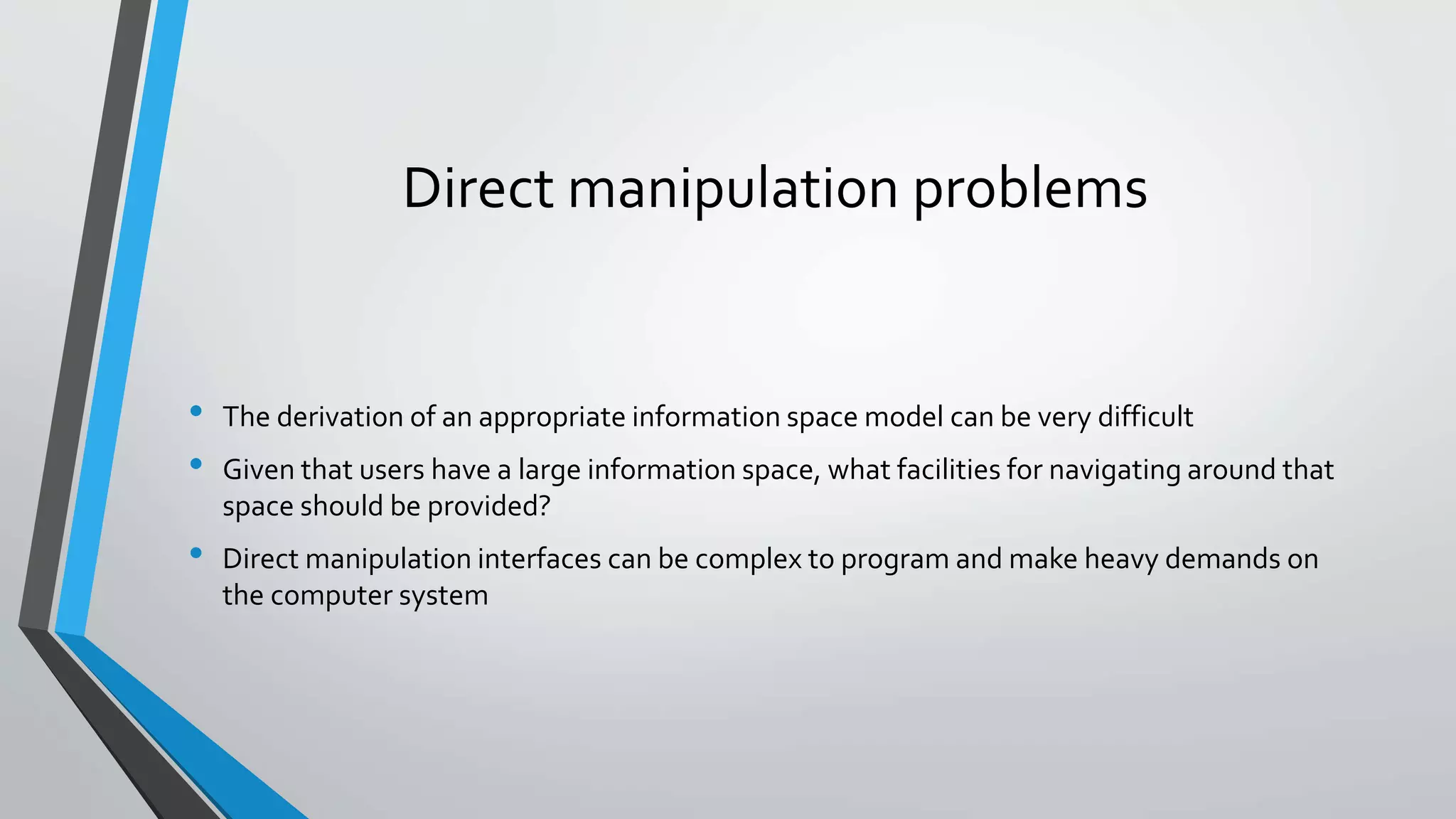 Direct manipulation problems
• The derivation of an appropriate information space model can be very difficult
• Given that users have a large information space, what facilities for navigating around that
space should be provided?
• Direct manipulation interfaces can be complex to program and make heavy demands on
the computer system
 