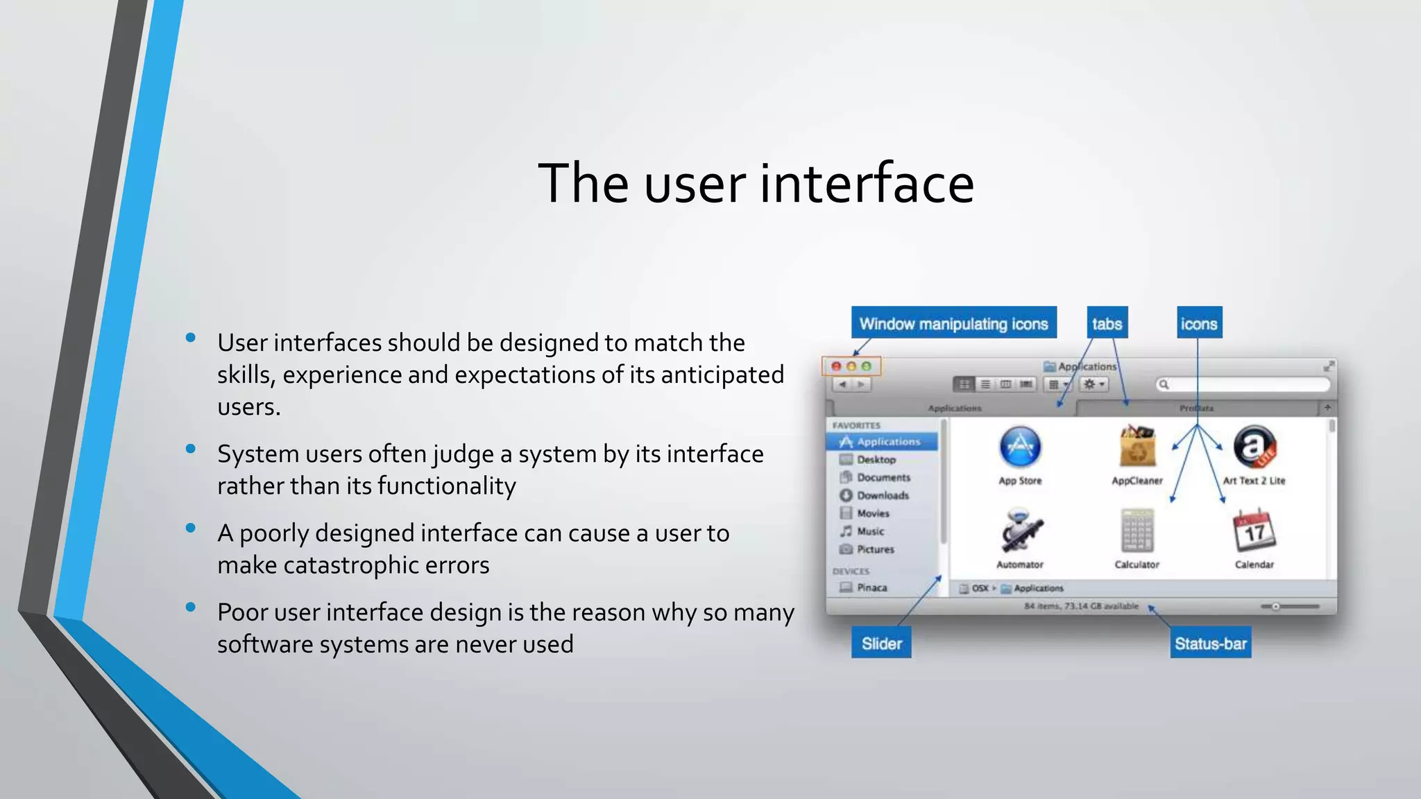 The user interface
• User interfaces should be designed to match the
skills, experience and expectations of its anticipated
users.
• System users often judge a system by its interface
rather than its functionality
• A poorly designed interface can cause a user to
make catastrophic errors
• Poor user interface design is the reason why so many
software systems are never used
 