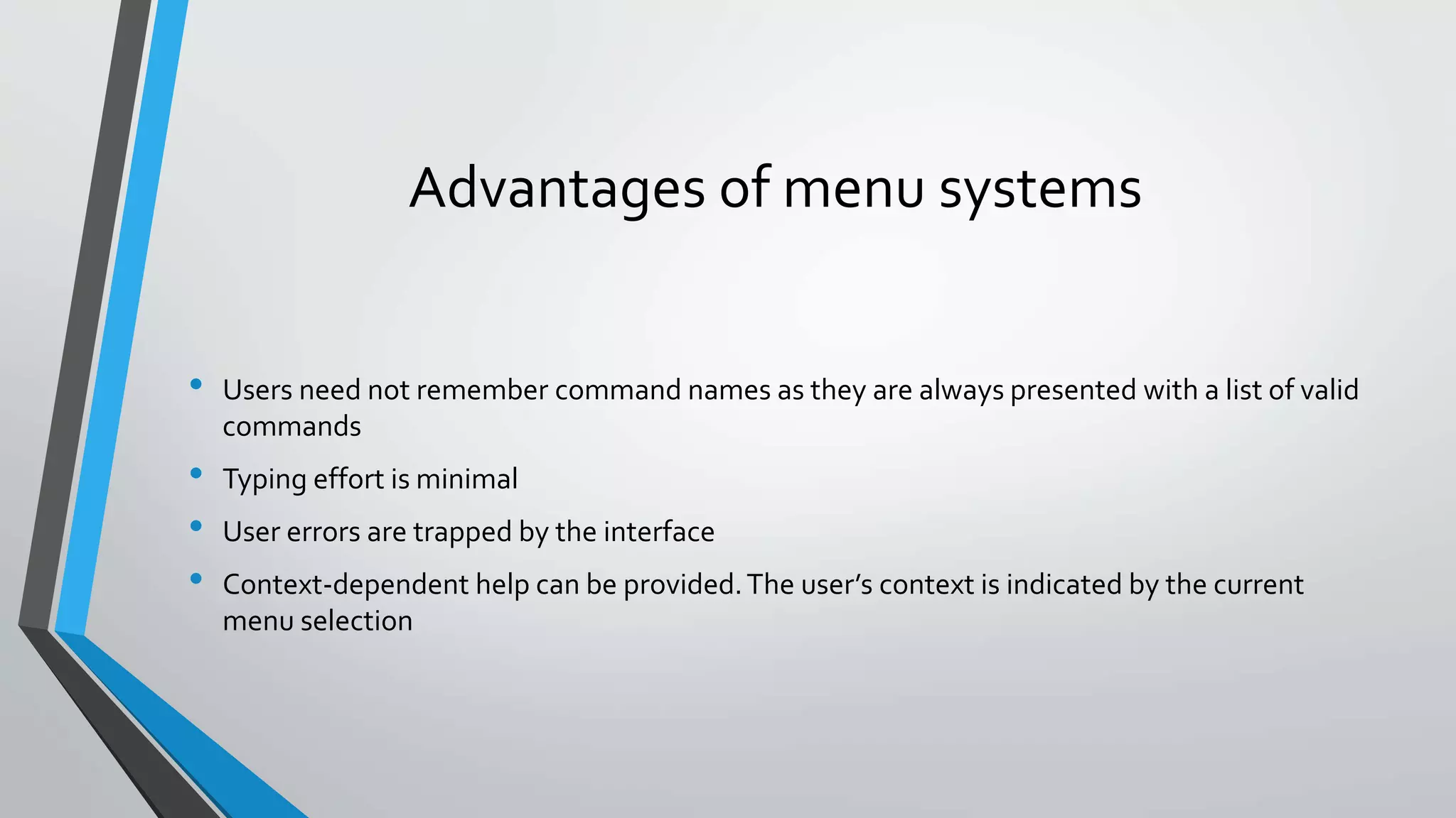 Advantages of menu systems
• Users need not remember command names as they are always presented with a list of valid
commands
• Typing effort is minimal
• User errors are trapped by the interface
• Context-dependent help can be provided.The user’s context is indicated by the current
menu selection
 