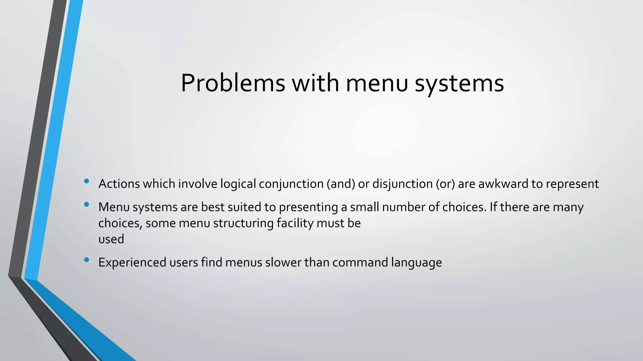 Problems with menu systems
• Actions which involve logical conjunction (and) or disjunction (or) are awkward to represent
• Menu systems are best suited to presenting a small number of choices. If there are many
choices, some menu structuring facility must be
used
• Experienced users find menus slower than command language
 
