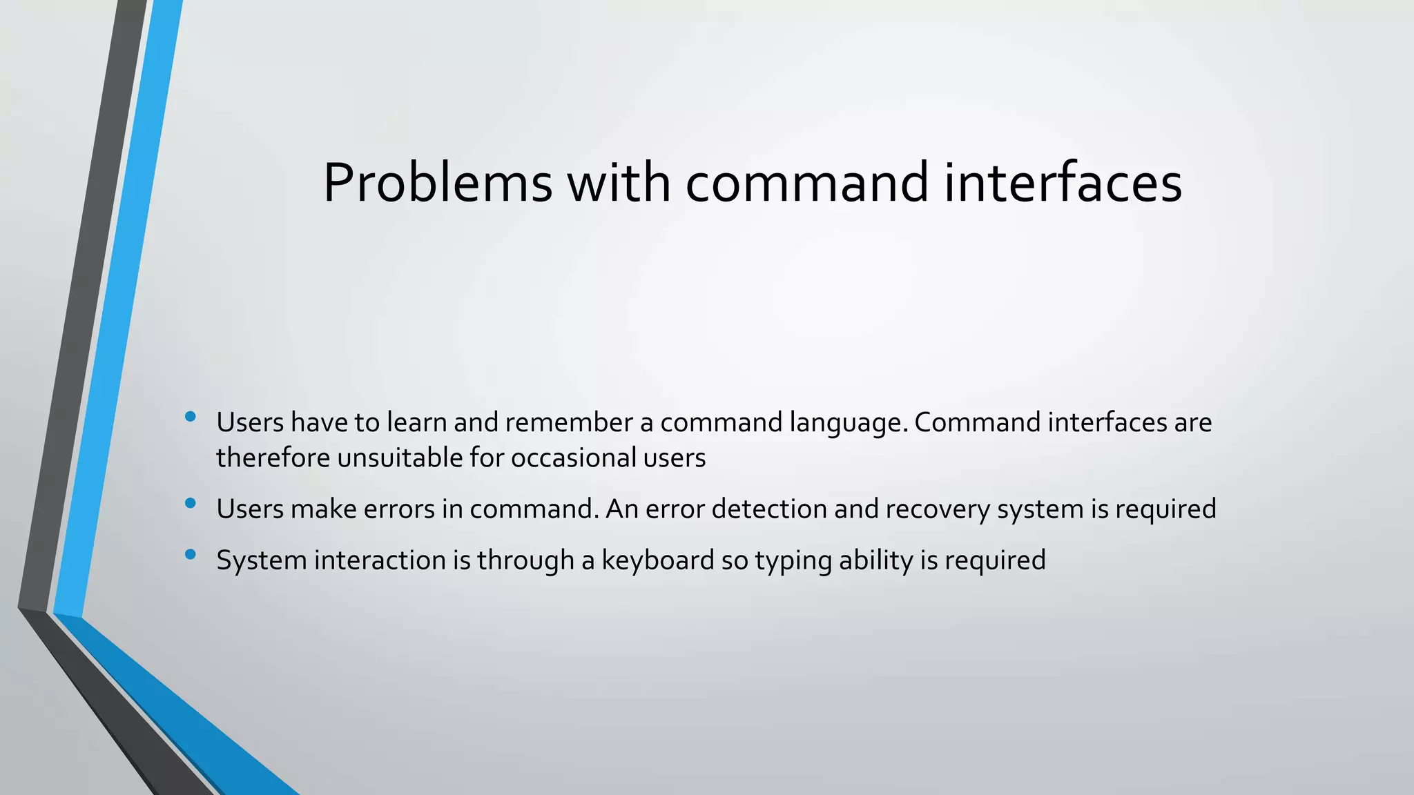 Problems with command interfaces
• Users have to learn and remember a command language.Command interfaces are
therefore unsuitable for occasional users
• Users make errors in command. An error detection and recovery system is required
• System interaction is through a keyboard so typing ability is required
 