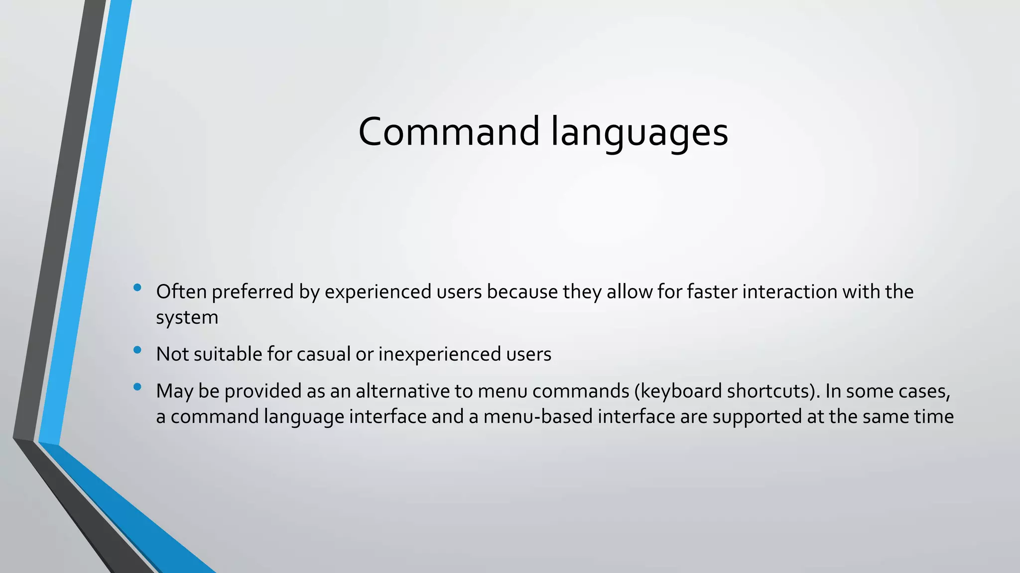 Command languages
• Often preferred by experienced users because they allow for faster interaction with the
system
• Not suitable for casual or inexperienced users
• May be provided as an alternative to menu commands (keyboard shortcuts). In some cases,
a command language interface and a menu-based interface are supported at the same time
 