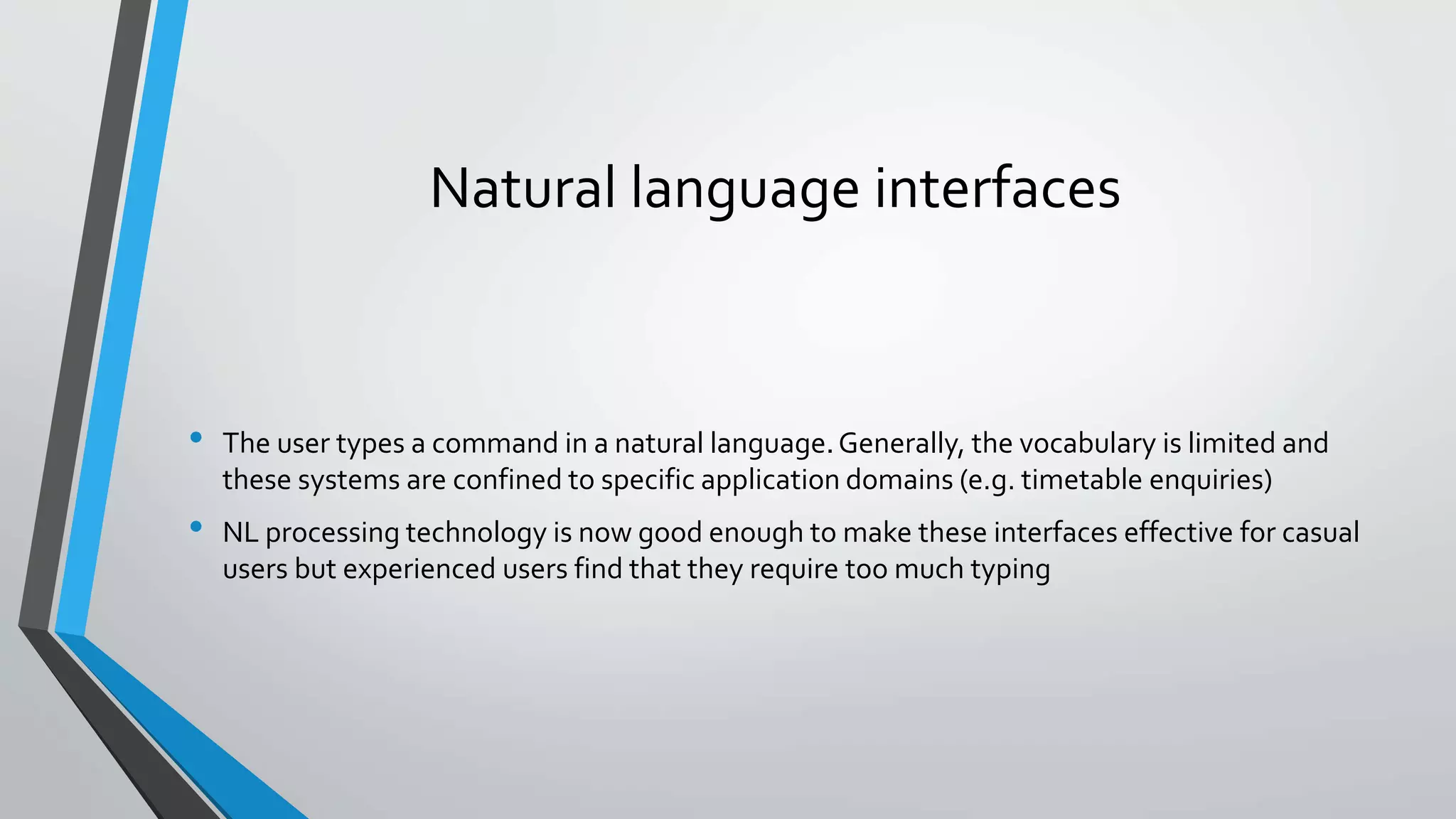 Natural language interfaces
• The user types a command in a natural language.Generally, the vocabulary is limited and
these systems are confined to specific application domains (e.g. timetable enquiries)
• NL processing technology is now good enough to make these interfaces effective for casual
users but experienced users find that they require too much typing
 