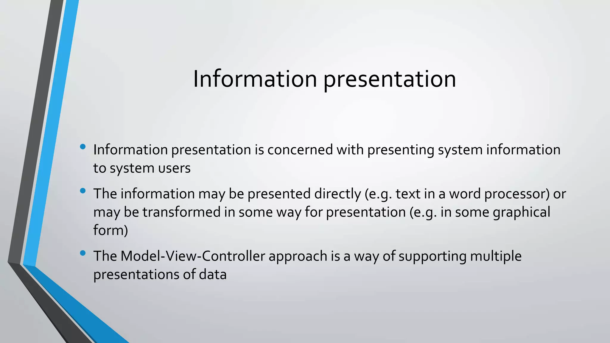 Information presentation
• Information presentation is concerned with presenting system information
to system users
• The information may be presented directly (e.g. text in a word processor) or
may be transformed in some way for presentation (e.g. in some graphical
form)
• The Model-View-Controller approach is a way of supporting multiple
presentations of data
 