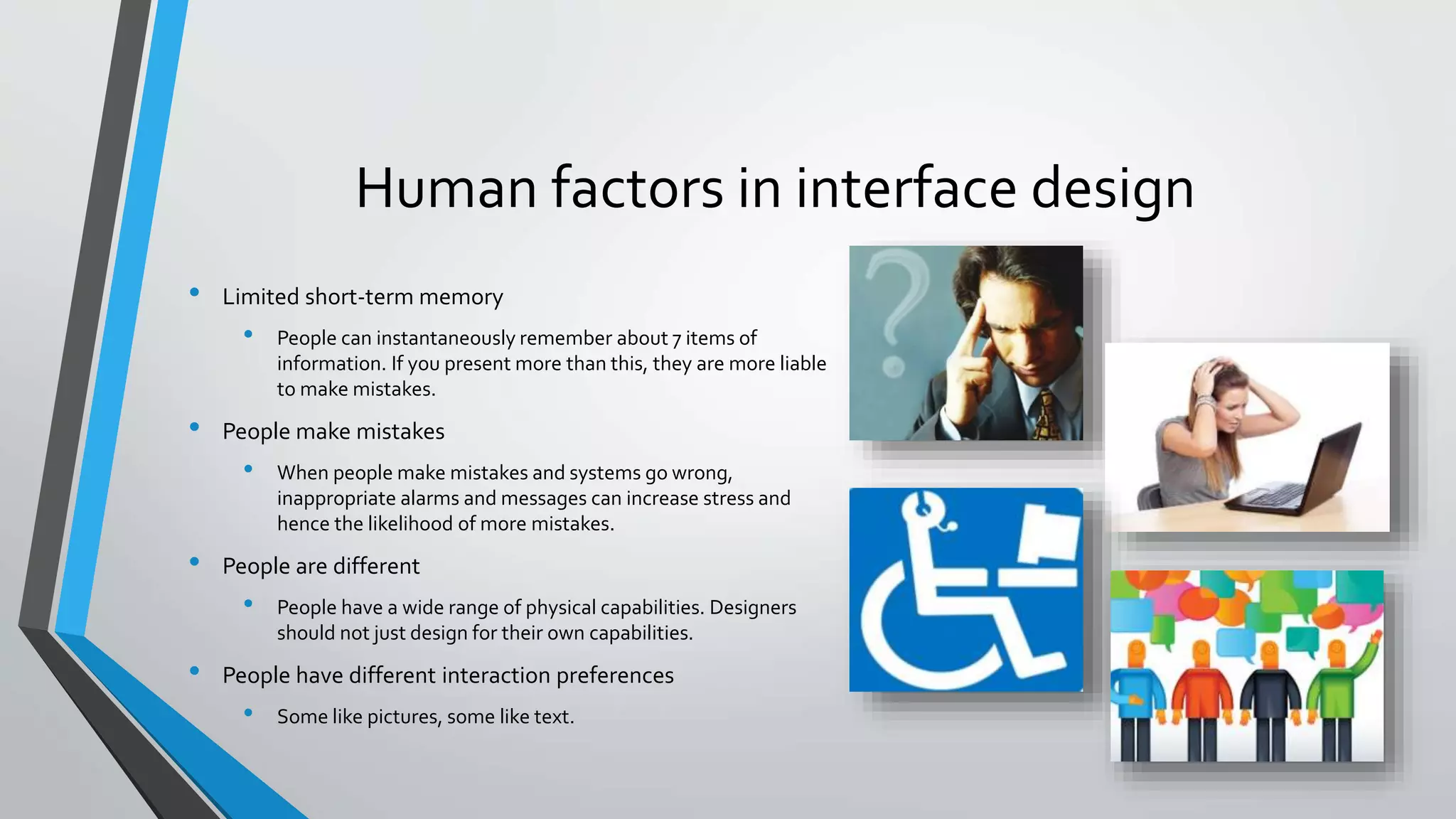 Human factors in interface design
• Limited short-term memory
• People can instantaneously remember about 7 items of
information. If you present more than this, they are more liable
to make mistakes.
• People make mistakes
• When people make mistakes and systems go wrong,
inappropriate alarms and messages can increase stress and
hence the likelihood of more mistakes.
• People are different
• People have a wide range of physical capabilities. Designers
should not just design for their own capabilities.
• People have different interaction preferences
• Some like pictures, some like text.
 