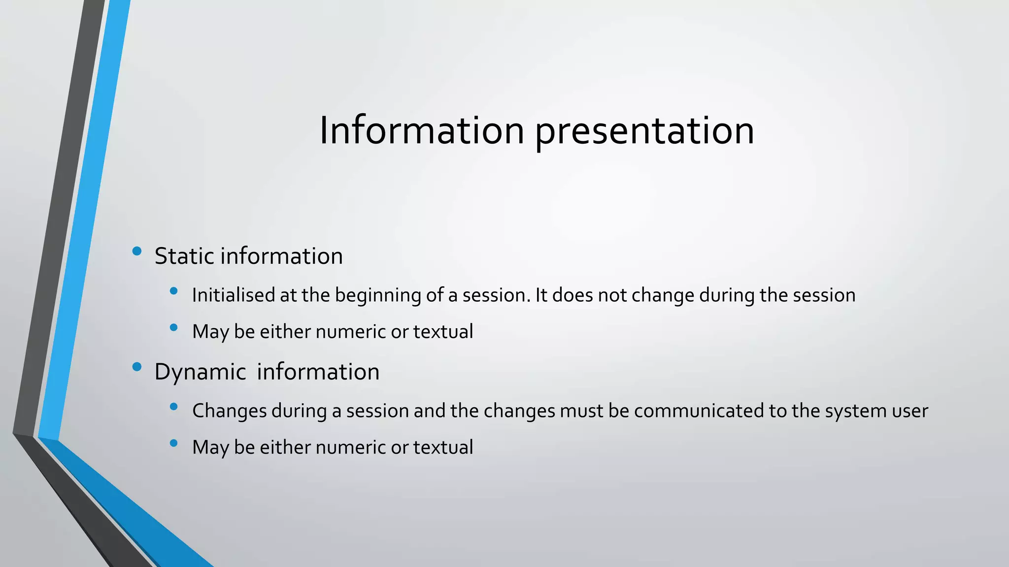 Information presentation
• Static information
• Initialised at the beginning of a session. It does not change during the session
• May be either numeric or textual
• Dynamic information
• Changes during a session and the changes must be communicated to the system user
• May be either numeric or textual
 