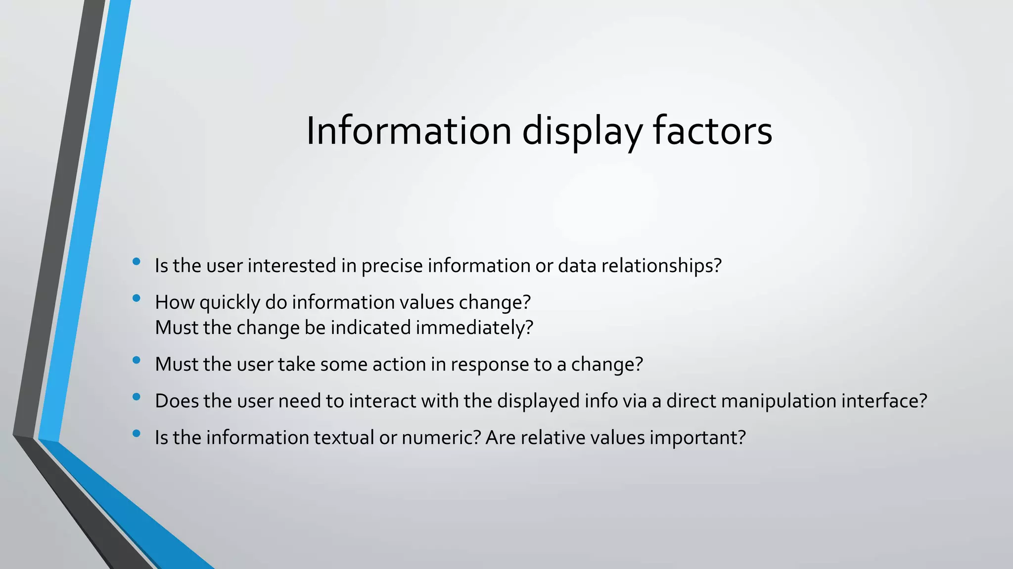 Information display factors
• Is the user interested in precise information or data relationships?
• How quickly do information values change?
Must the change be indicated immediately?
• Must the user take some action in response to a change?
• Does the user need to interact with the displayed info via a direct manipulation interface?
• Is the information textual or numeric? Are relative values important?
 