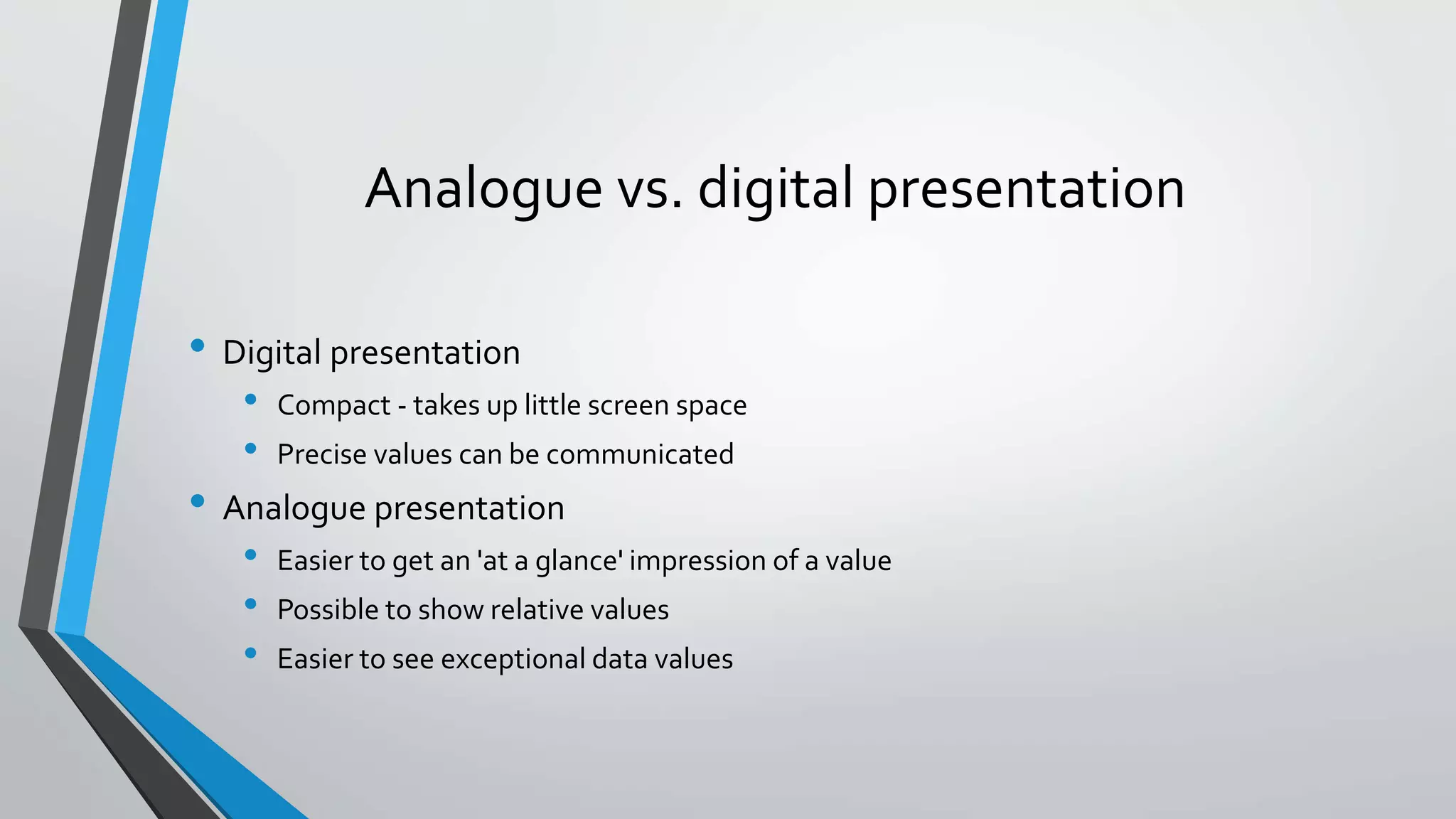 Analogue vs. digital presentation
• Digital presentation
• Compact - takes up little screen space
• Precise values can be communicated
• Analogue presentation
• Easier to get an 'at a glance' impression of a value
• Possible to show relative values
• Easier to see exceptional data values
 