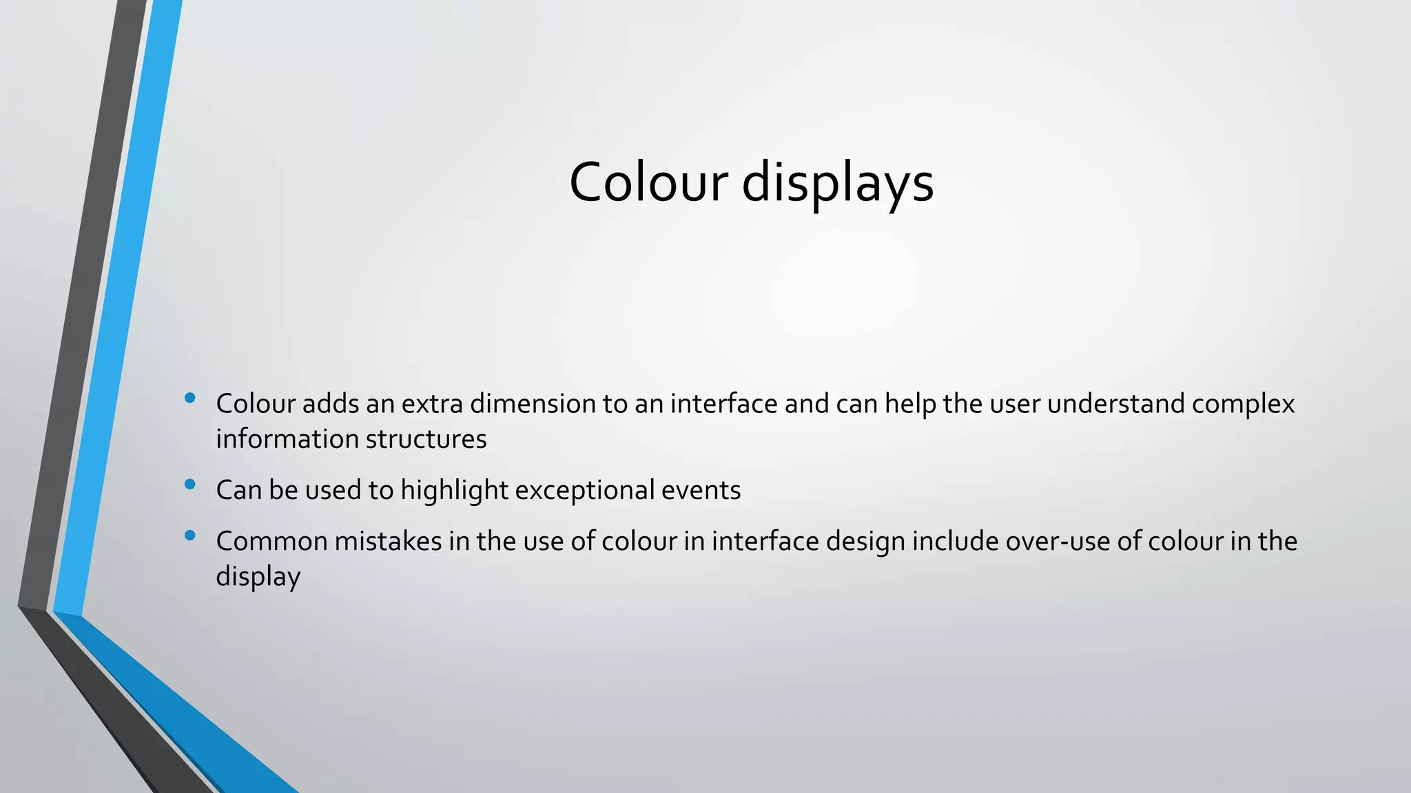 Colour displays
• Colour adds an extra dimension to an interface and can help the user understand complex
information structures
• Can be used to highlight exceptional events
• Common mistakes in the use of colour in interface design include over-use of colour in the
display
 