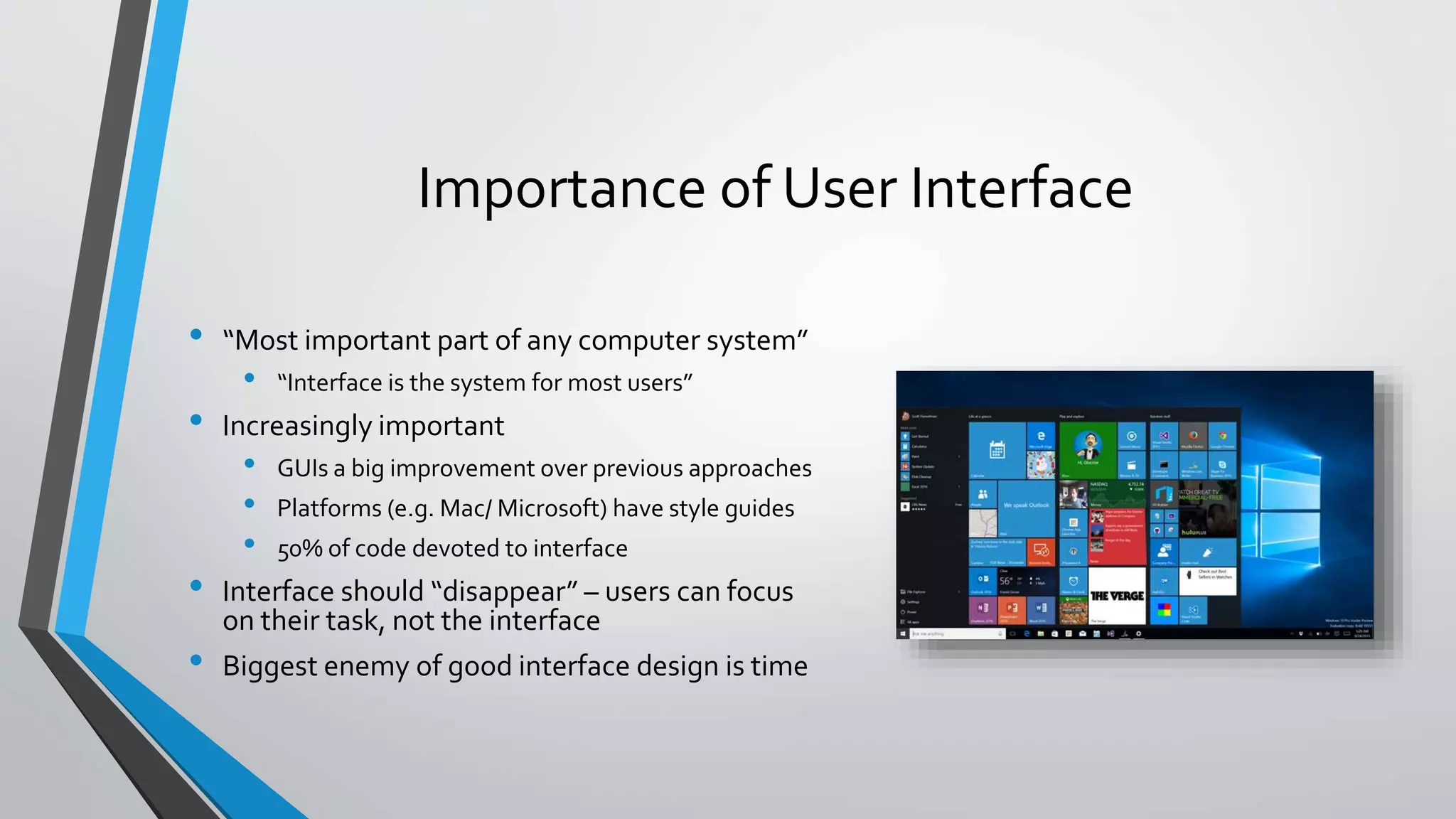 Importance of User Interface
• “Most important part of any computer system”
• “Interface is the system for most users”
• Increasingly important
• GUIs a big improvement over previous approaches
• Platforms (e.g. Mac/ Microsoft) have style guides
• 50% of code devoted to interface
• Interface should “disappear” – users can focus
on their task, not the interface
• Biggest enemy of good interface design is time
 