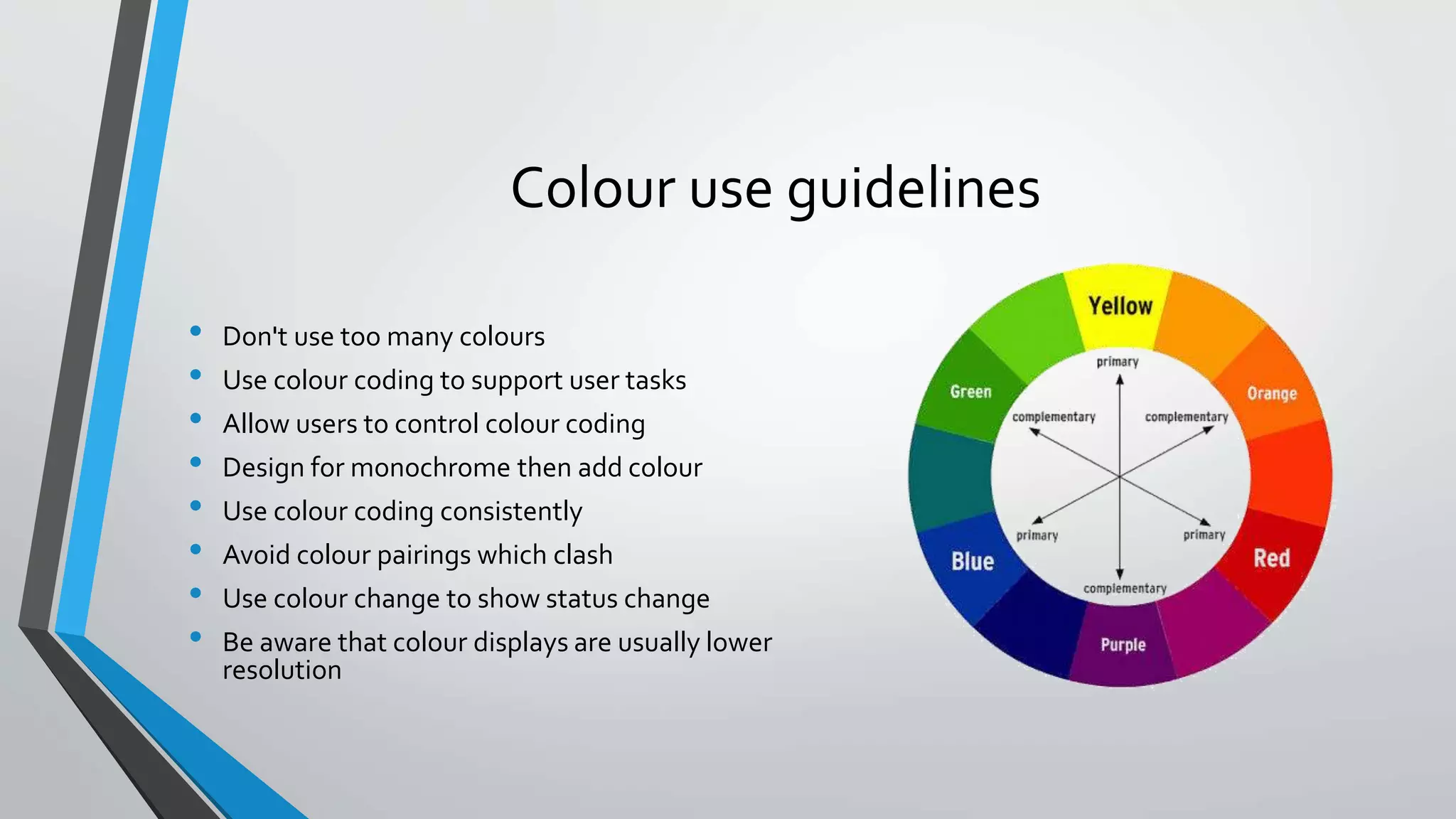 Colour use guidelines
• Don't use too many colours
• Use colour coding to support user tasks
• Allow users to control colour coding
• Design for monochrome then add colour
• Use colour coding consistently
• Avoid colour pairings which clash
• Use colour change to show status change
• Be aware that colour displays are usually lower
resolution
 