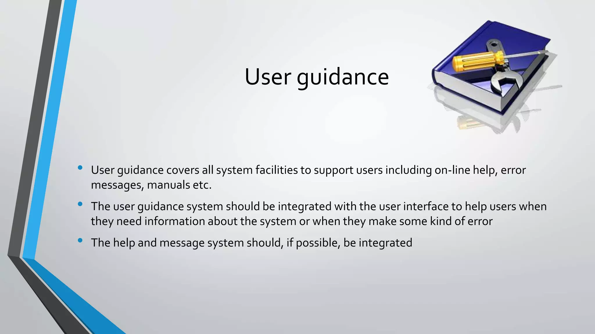 User guidance
• User guidance covers all system facilities to support users including on-line help, error
messages, manuals etc.
• The user guidance system should be integrated with the user interface to help users when
they need information about the system or when they make some kind of error
• The help and message system should, if possible, be integrated
 