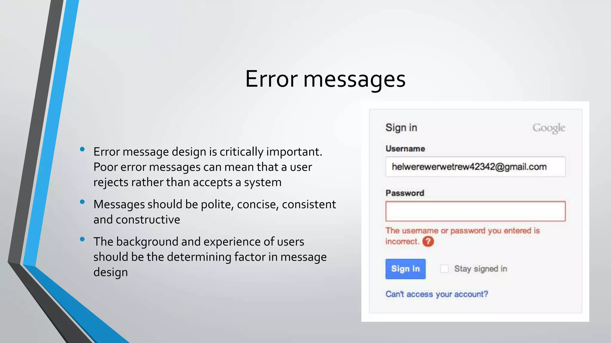 Error messages
• Error message design is critically important.
Poor error messages can mean that a user
rejects rather than accepts a system
• Messages should be polite, concise, consistent
and constructive
• The background and experience of users
should be the determining factor in message
design
 
