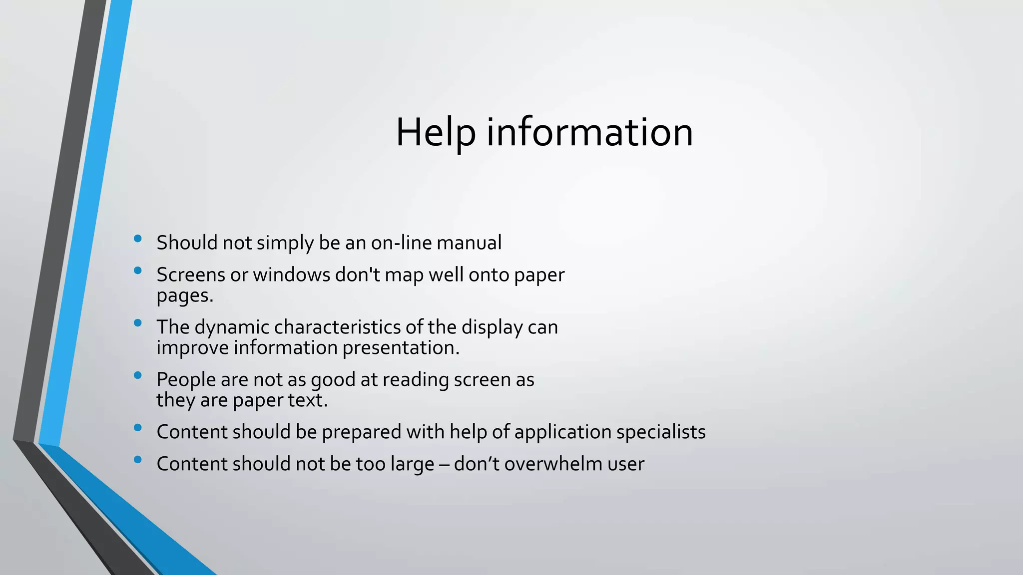 Help information
• Should not simply be an on-line manual
• Screens or windows don't map well onto paper
pages.
• The dynamic characteristics of the display can
improve information presentation.
• People are not as good at reading screen as
they are paper text.
• Content should be prepared with help of application specialists
• Content should not be too large – don’t overwhelm user
 