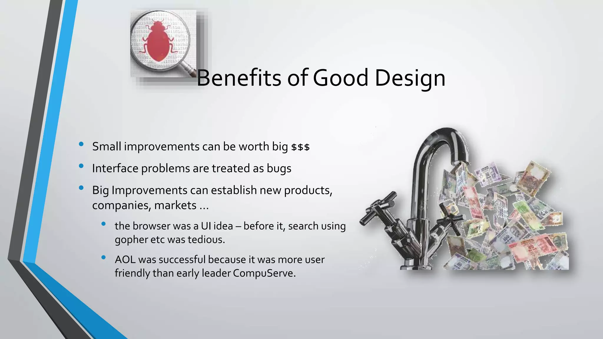 Benefits of Good Design
• Small improvements can be worth big $$$
• Interface problems are treated as bugs
• Big Improvements can establish new products,
companies, markets …
• the browser was a UI idea – before it, search using
gopher etc was tedious.
• AOL was successful because it was more user
friendly than early leader CompuServe.
 